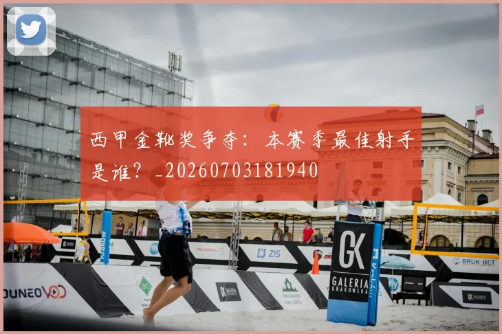 西甲金靴奖争夺：本赛季最佳射手是谁？_20260703181940