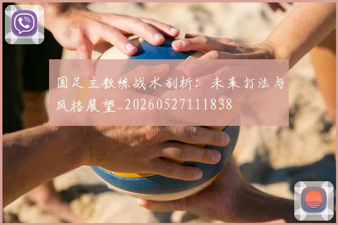 国足主教练战术剖析：未来打法与风格展望_20260527111838
