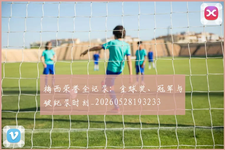梅西荣誉全记录:金球奖、冠军与破纪录时刻_20260528193233