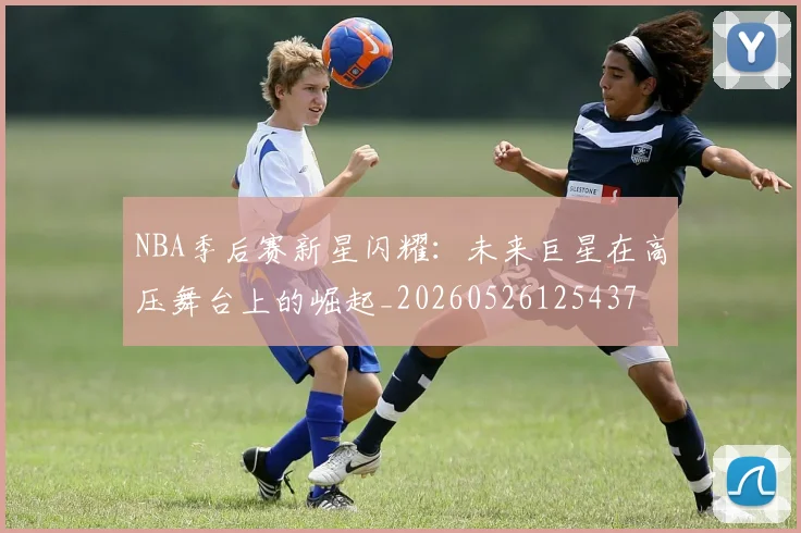 NBA季后赛新星闪耀:未来巨星在高压舞台上的崛起_20260526125437