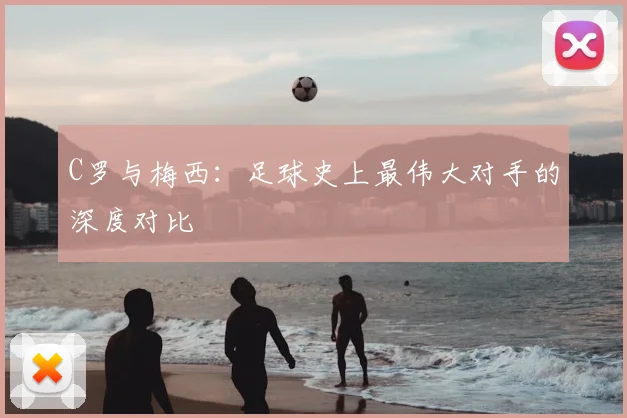 C罗与梅西:足球史上最伟大对手的深度对比