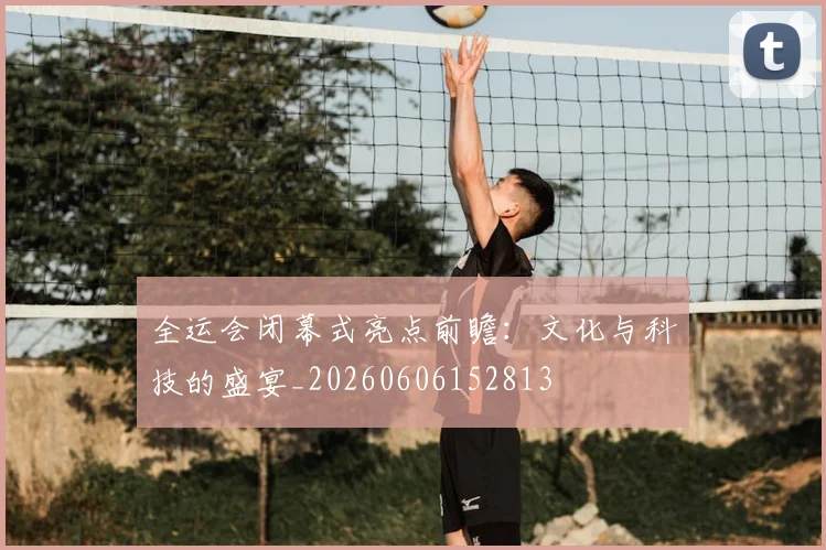 全运会闭幕式亮点前瞻:文化与科技的盛宴_20260606152813
