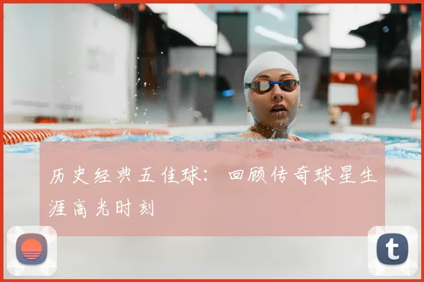 历史经典五佳球：回顾传奇球星生涯高光时刻