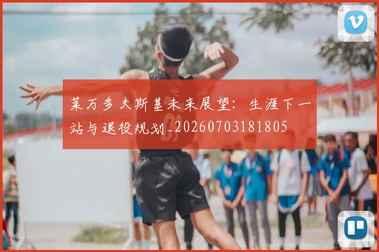 莱万多夫斯基未来展望:生涯下一站与退役规划_20260703181805