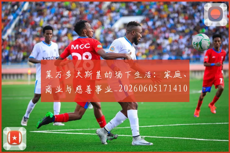 莱万多夫斯基的场下生活:家庭、商业与慈善事业_20260605171410