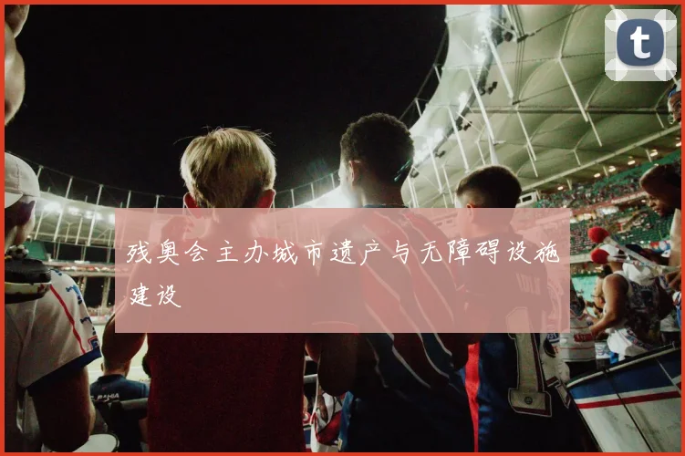 残奥会主办城市遗产与无障碍设施建设