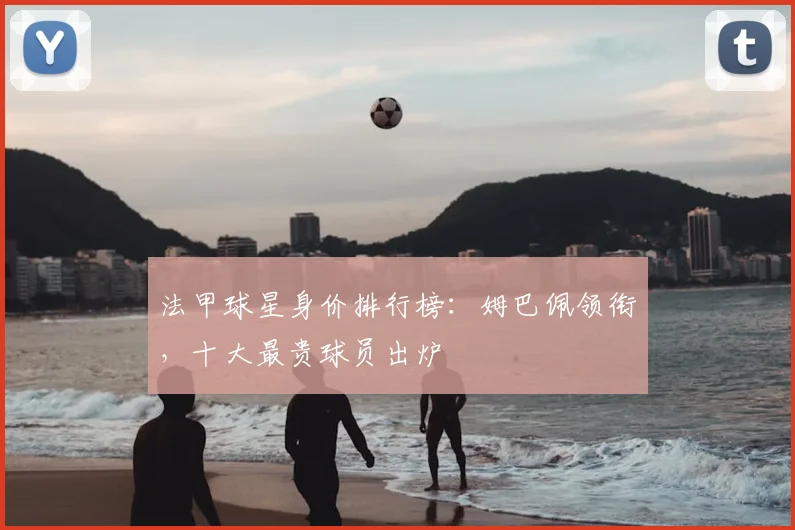 法甲球星身价排行榜:姆巴佩领衔,十大最贵球员出炉
