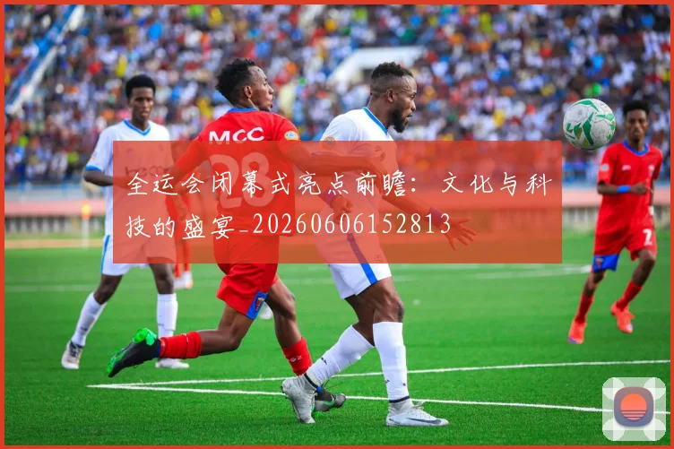 全运会闭幕式亮点前瞻：文化与科技的盛宴_20260606152813