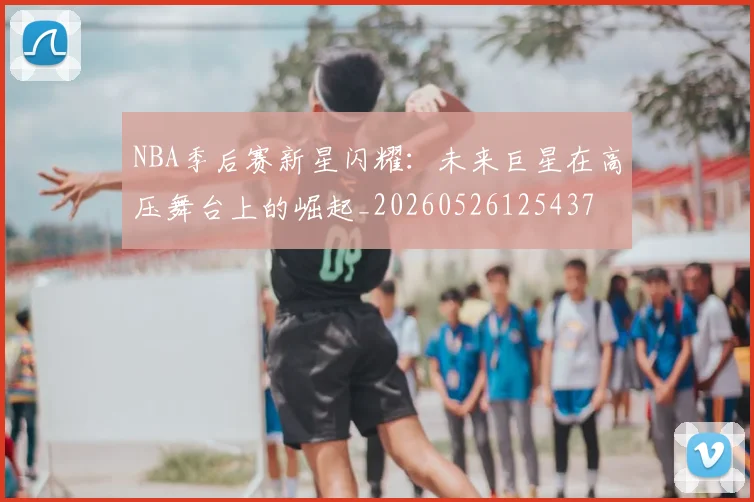 NBA季后赛新星闪耀:未来巨星在高压舞台上的崛起_20260526125437