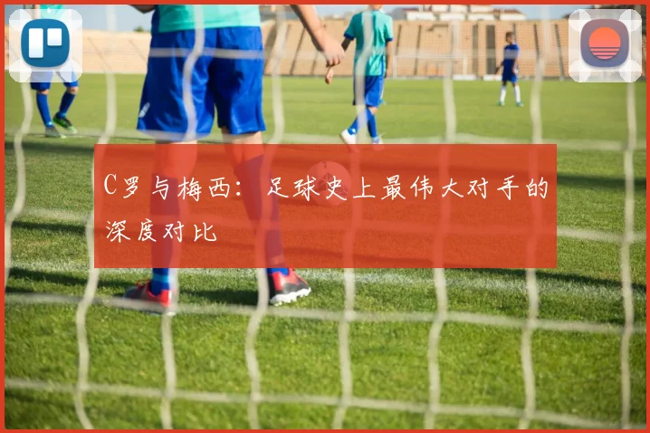 C罗与梅西:足球史上最伟大对手的深度对比