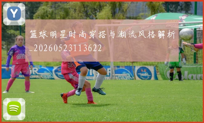 篮球明星时尚穿搭与潮流风格解析_20260523113622